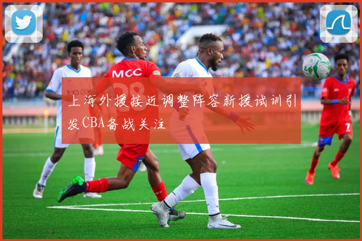 上海外援接近调整阵容新援试训引发CBA备战关注