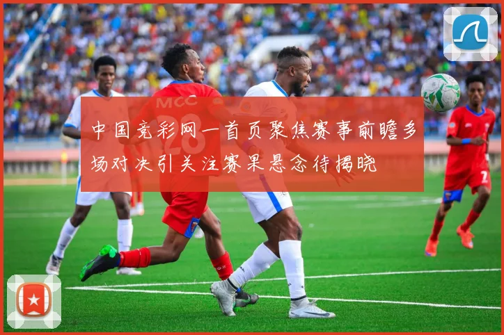 中国竞彩网一首页聚焦赛事前瞻多场对决引关注赛果悬念待揭晓