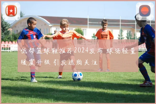 低帮篮球鞋推荐2024发布 球场轻量缓震升级 引发选购关注