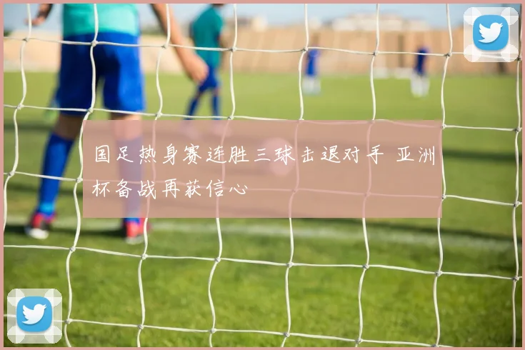 国足热身赛连胜三球击退对手 亚洲杯备战再获信心