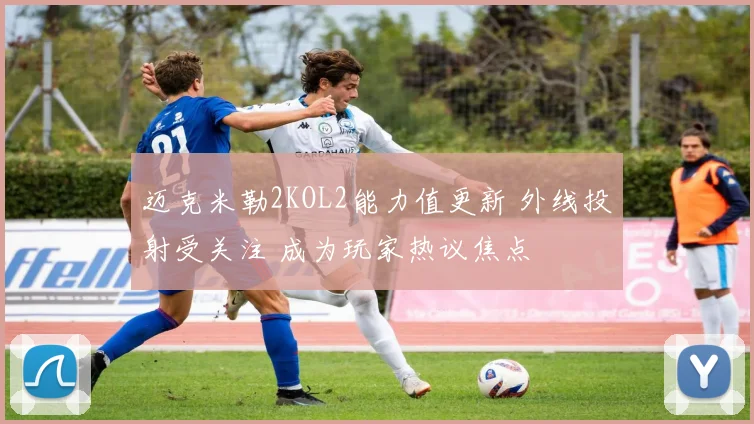 迈克米勒2KOL2能力值更新 外线投射受关注 成为玩家热议焦点