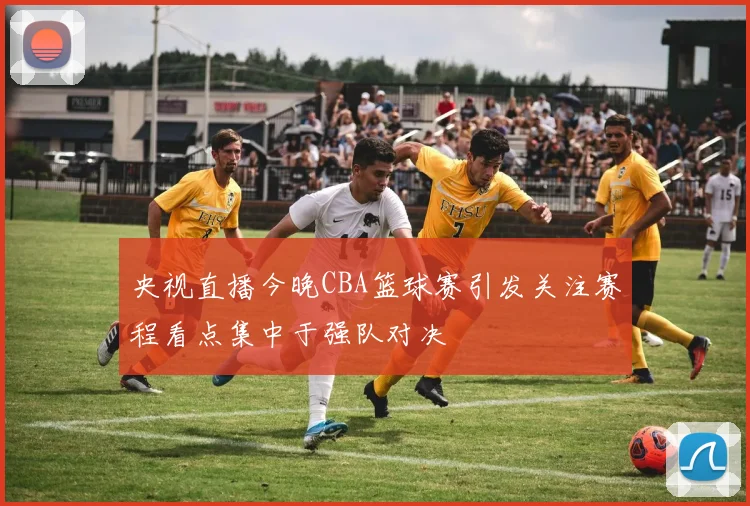 央视直播今晚CBA篮球赛引发关注赛程看点集中于强队对决