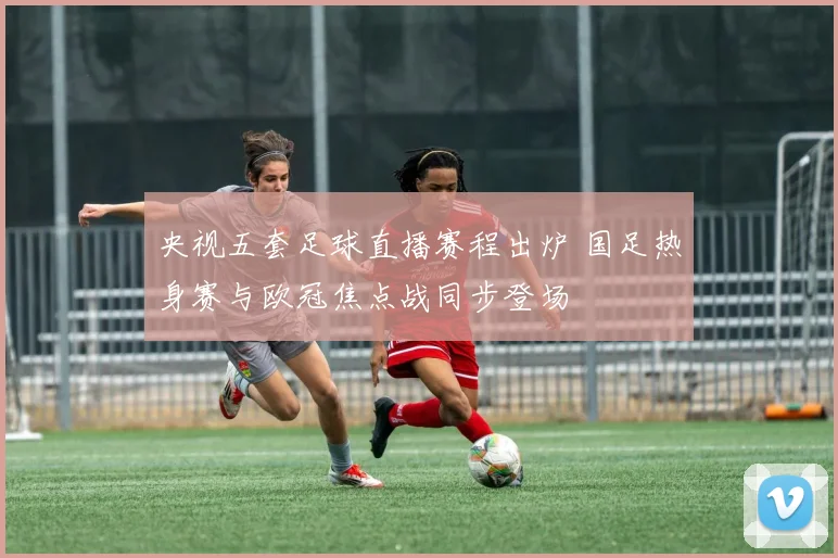 央视五套足球直播赛程出炉 国足热身赛与欧冠焦点战同步登场