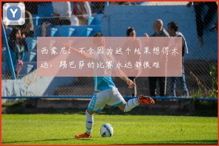 西蒙尼：不会因为这个结果想得太远，踢巴萨的比赛永远都很难