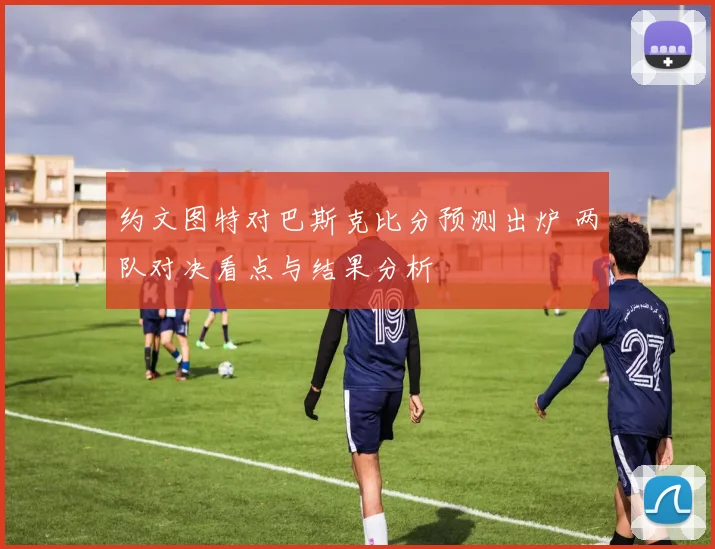 约文图特对巴斯克比分预测出炉 两队对决看点与结果分析