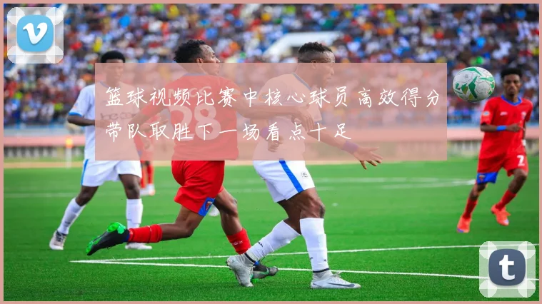篮球视频比赛中核心球员高效得分带队取胜下一场看点十足
