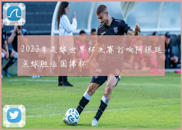 2023年足球世界杯决赛打响阿根廷点球胜法国捧杯
