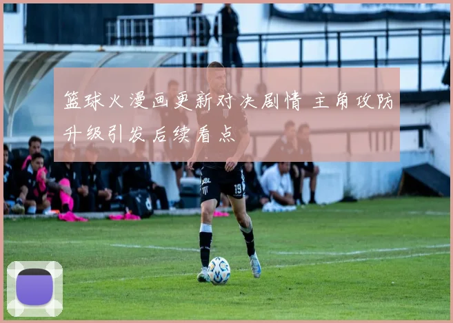 篮球火漫画更新对决剧情 主角攻防升级引发后续看点