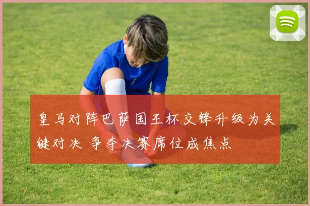 皇马对阵巴萨国王杯交锋升级为关键对决 争夺决赛席位成焦点