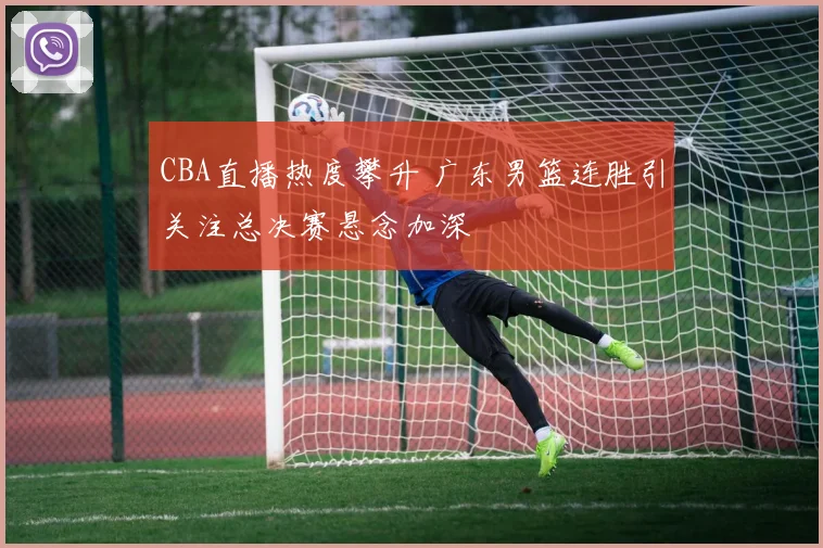 CBA直播热度攀升 广东男篮连胜引关注总决赛悬念加深