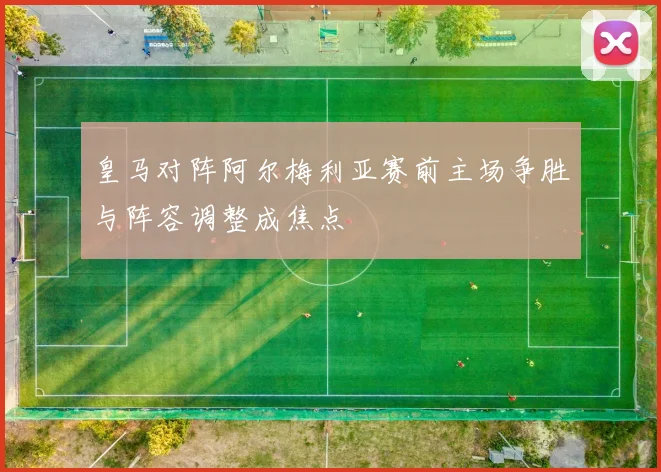 皇马对阵阿尔梅利亚赛前主场争胜与阵容调整成焦点