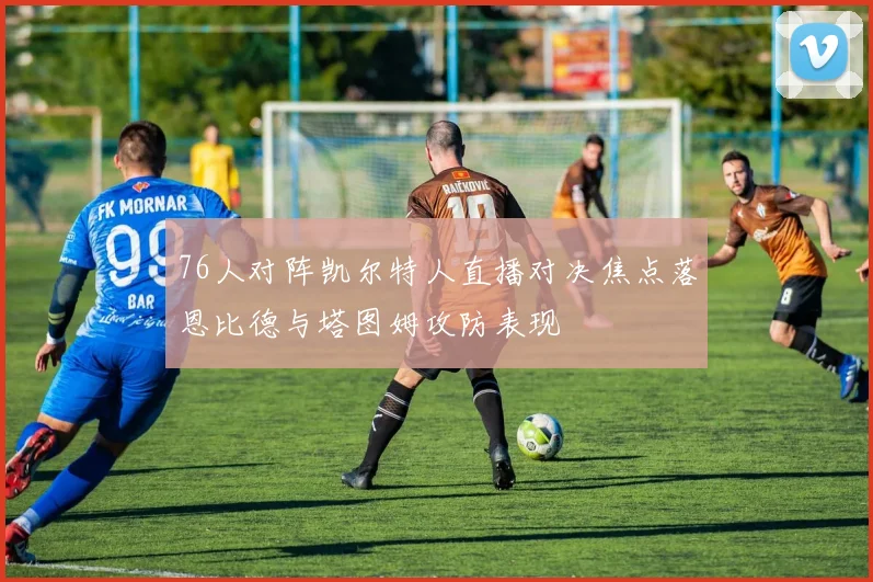 76人对阵凯尔特人直播对决焦点落恩比德与塔图姆攻防表现