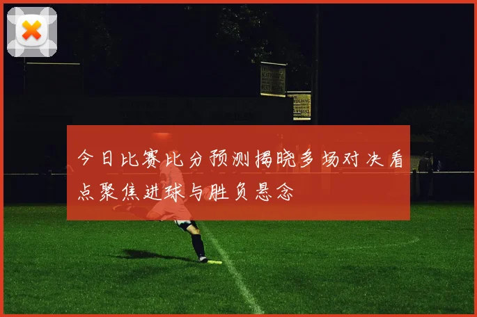 今日比赛比分预测揭晓多场对决看点聚焦进球与胜负悬念