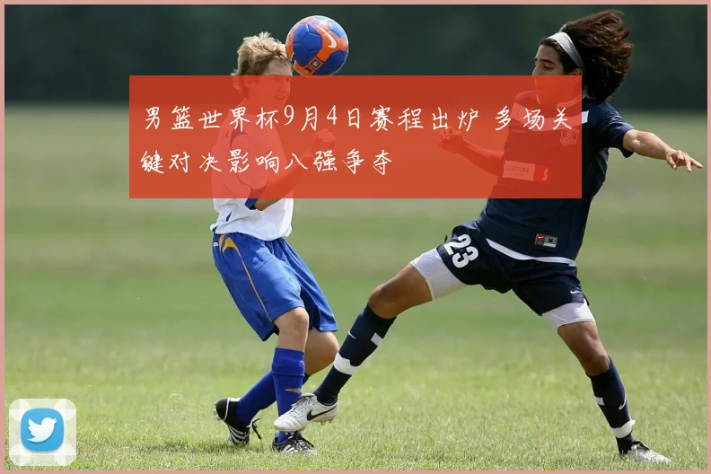 男篮世界杯9月4日赛程出炉 多场关键对决影响八强争夺