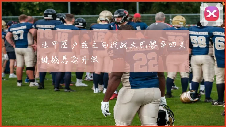 法甲图卢兹主场迎战大巴黎争四关键战悬念升级