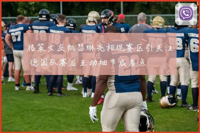 格策女友凯瑟琳亮相观赛区引关注 德国队赛后互动细节成看点
