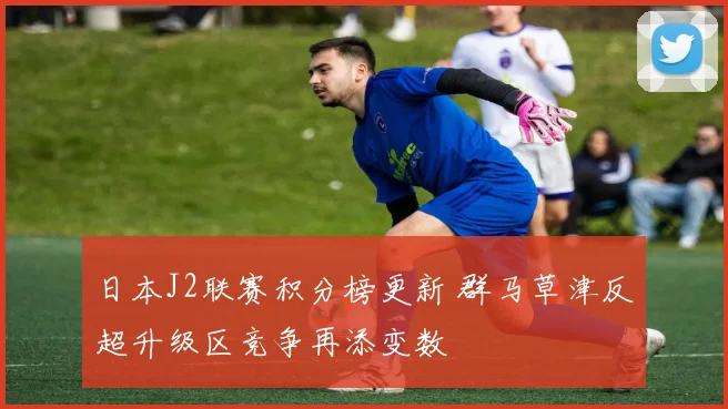 日本J2联赛积分榜更新 群马草津反超升级区竞争再添变数
