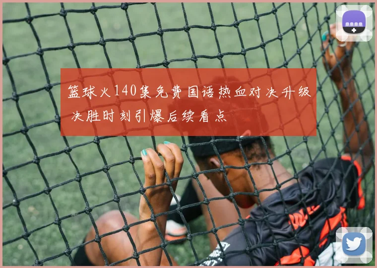 篮球火140集免费国语热血对决升级 决胜时刻引爆后续看点