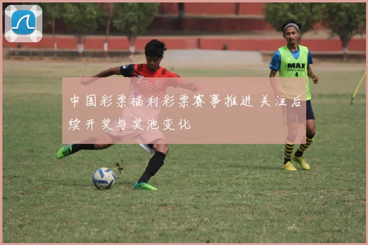 中国彩票福利彩票赛事推进 关注后续开奖与奖池变化