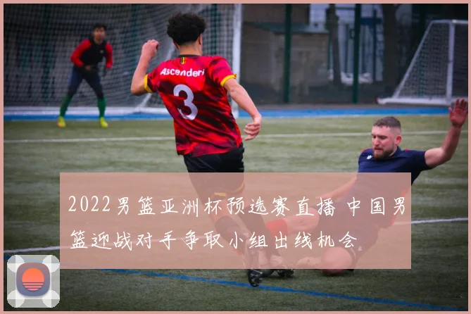 2022男篮亚洲杯预选赛直播 中国男篮迎战对手争取小组出线机会