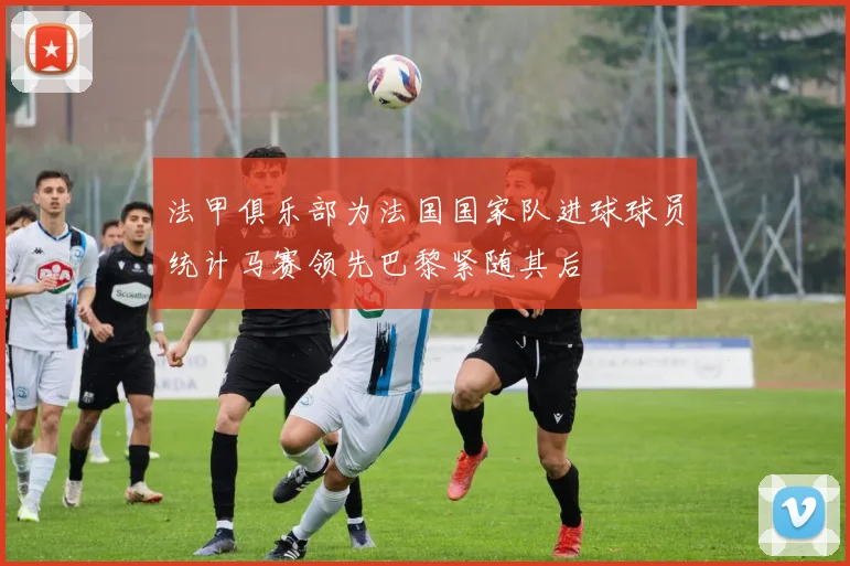 法甲俱乐部为法国国家队进球球员统计马赛领先巴黎紧随其后