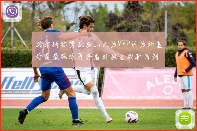 皮尔斯称赞亚历山大为MVP认为约基奇是最强球员并看好掘金战胜马刺