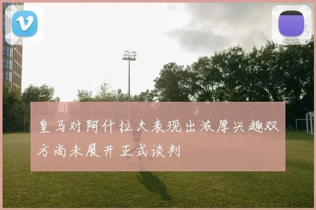 皇马对阿什拉夫表现出浓厚兴趣双方尚未展开正式谈判