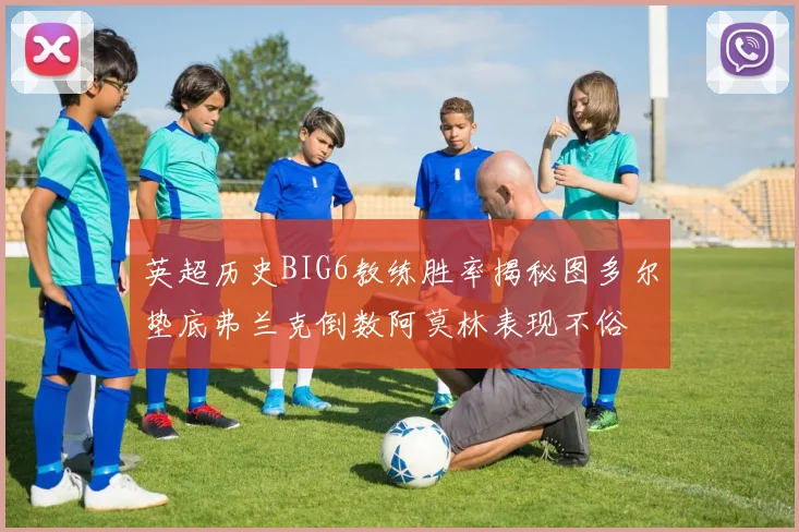 英超历史BIG6教练胜率揭秘图多尔垫底弗兰克倒数阿莫林表现不俗