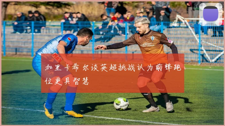 加里卡希尔谈英超挑战认为前锋跑位更具智慧
