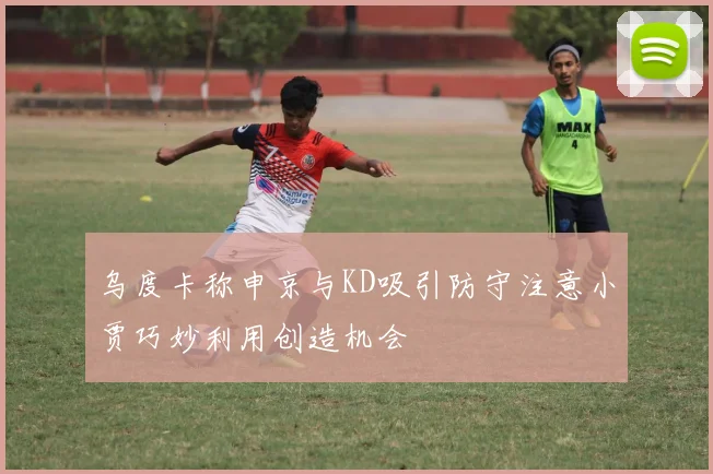 乌度卡称申京与KD吸引防守注意小贾巧妙利用创造机会