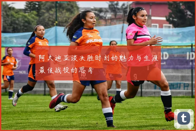 阿夫迪亚谈决胜时刻的魅力与生涯最佳战役的思考