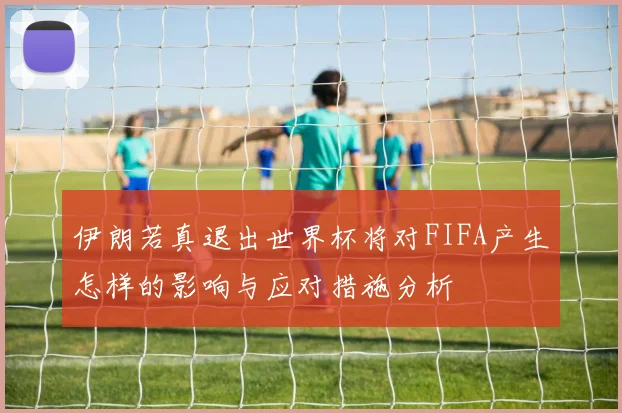 伊朗若真退出世界杯将对FIFA产生怎样的影响与应对措施分析
