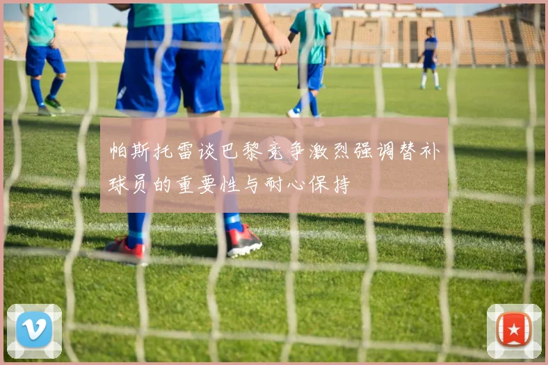 帕斯托雷谈巴黎竞争激烈强调替补球员的重要性与耐心保持