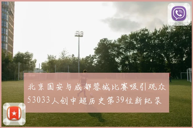 北京国安与成都蓉城比赛吸引观众53033人创中超历史第39位新纪录
