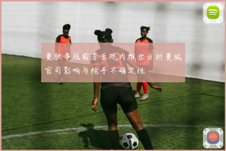 曼联争冠前景乐观内维尔分析曼城官司影响与枪手不确定性
