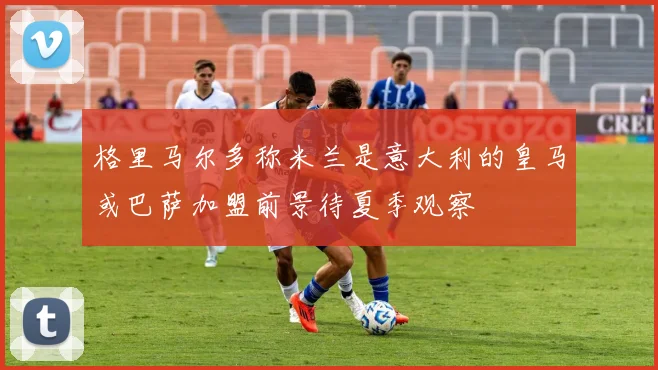 格里马尔多称米兰是意大利的皇马或巴萨加盟前景待夏季观察