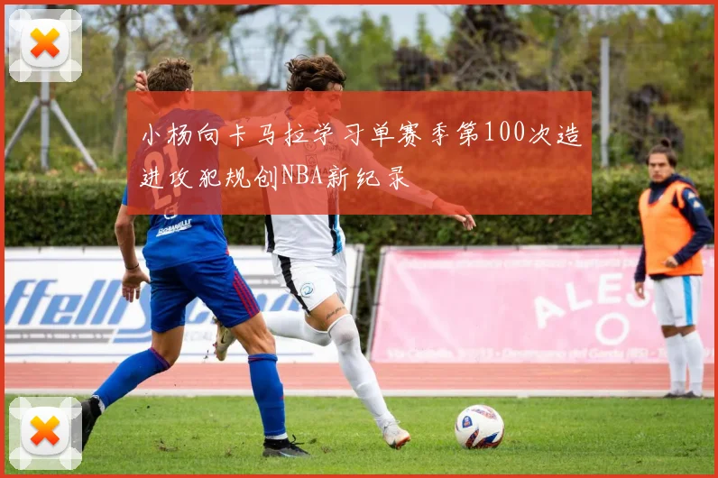 小杨向卡马拉学习单赛季第100次造进攻犯规创NBA新纪录