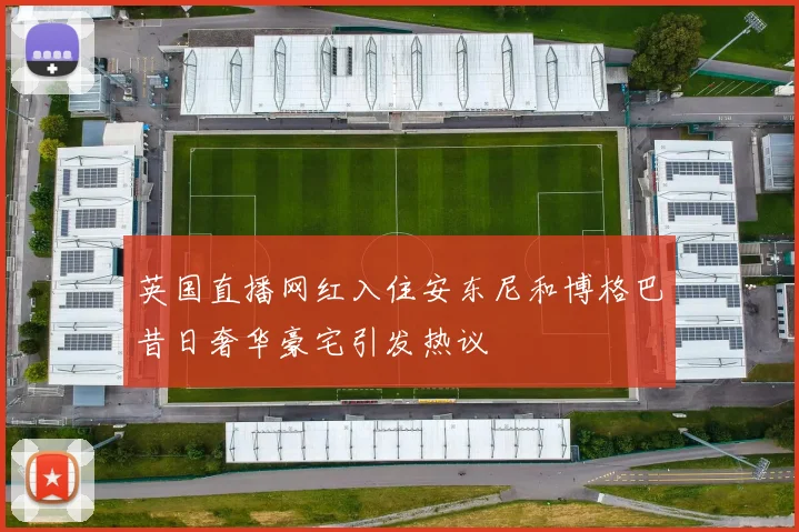 英国直播网红入住安东尼和博格巴昔日奢华豪宅引发热议