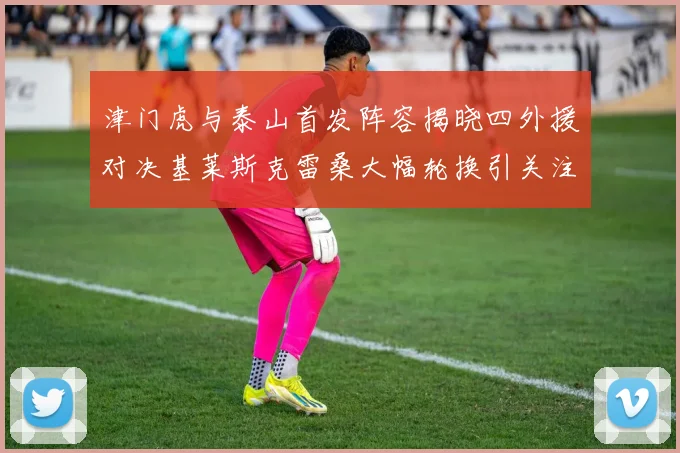 津门虎与泰山首发阵容揭晓四外援对决基莱斯克雷桑大幅轮换引关注