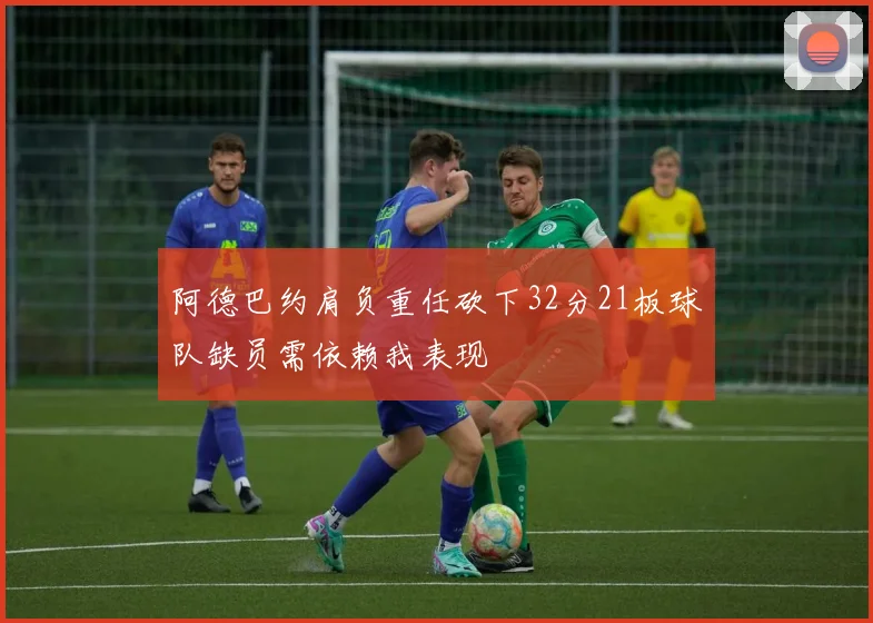阿德巴约肩负重任砍下32分21板球队缺员需依赖我表现