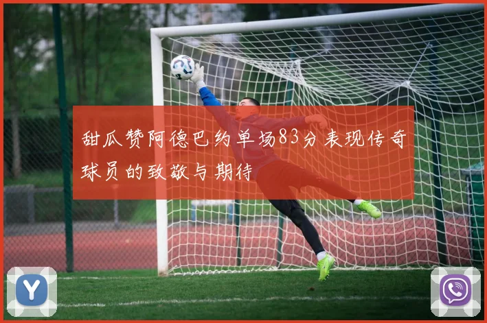 甜瓜赞阿德巴约单场83分表现传奇球员的致敬与期待