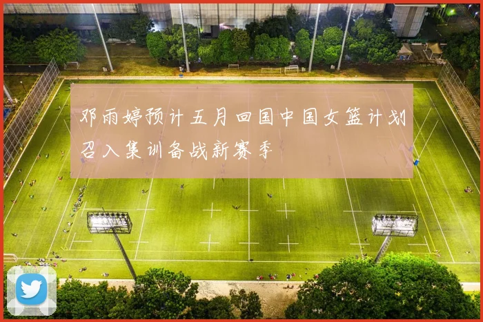 邓雨婷预计五月回国中国女篮计划召入集训备战新赛季