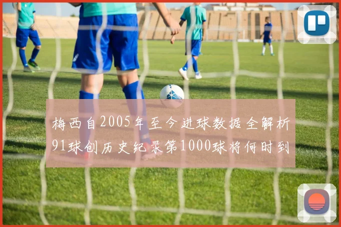 梅西自2005年至今进球数据全解析91球创历史纪录第1000球将何时到来