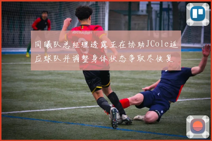 同曦队总经理透露正在协助JCole适应球队并调整身体状态争取尽快复出比赛