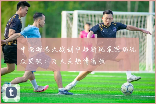 申花海港大战创中超新纪录现场观众突破六万大关热情高涨