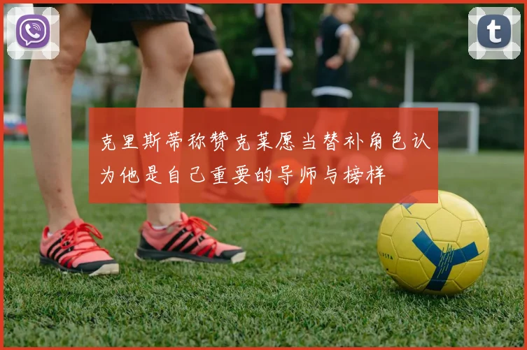 克里斯蒂称赞克莱愿当替补角色认为他是自己重要的导师与榜样