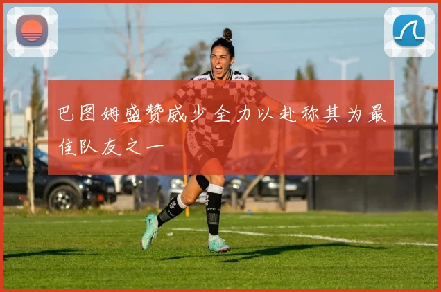 巴图姆盛赞威少全力以赴称其为最佳队友之一