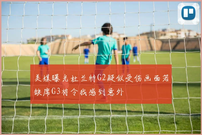 美媒曝光杜兰特G2疑似受伤画面若缺席G3将令我感到意外