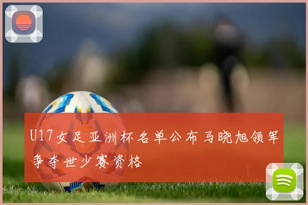 U17女足亚洲杯名单公布马晓旭领军争夺世少赛资格