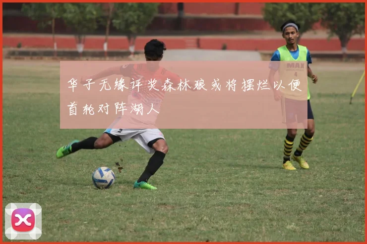 华子无缘评奖森林狼或将摆烂以便首轮对阵湖人